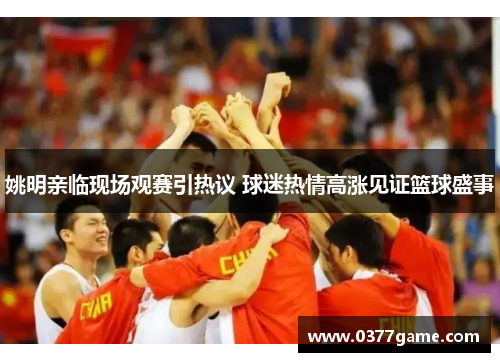 姚明亲临现场观赛引热议 球迷热情高涨见证篮球盛事