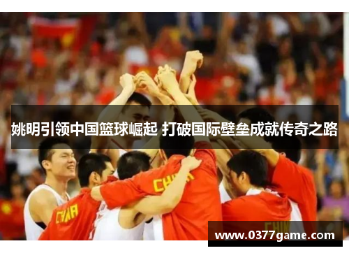 姚明引领中国篮球崛起 打破国际壁垒成就传奇之路