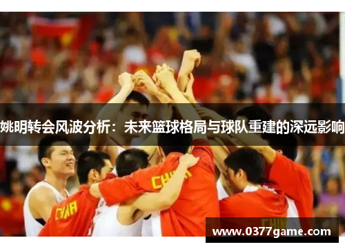 姚明转会风波分析：未来篮球格局与球队重建的深远影响