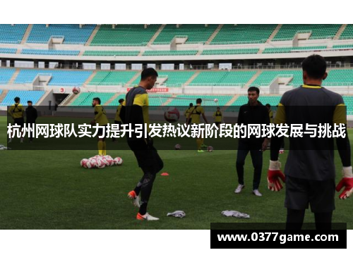 杭州网球队实力提升引发热议新阶段的网球发展与挑战