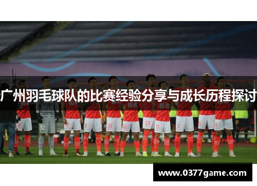 广州羽毛球队的比赛经验分享与成长历程探讨