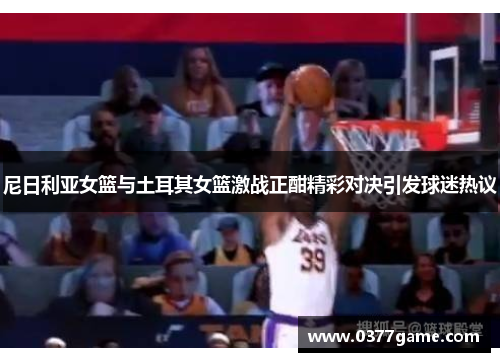 尼日利亚女篮与土耳其女篮激战正酣精彩对决引发球迷热议